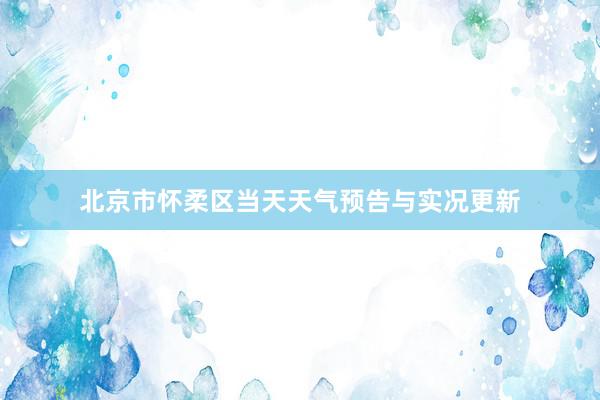 北京市怀柔区当天天气预告与实况更新