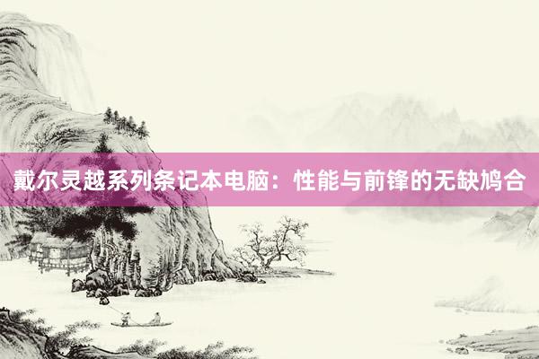 戴尔灵越系列条记本电脑：性能与前锋的无缺鸠合