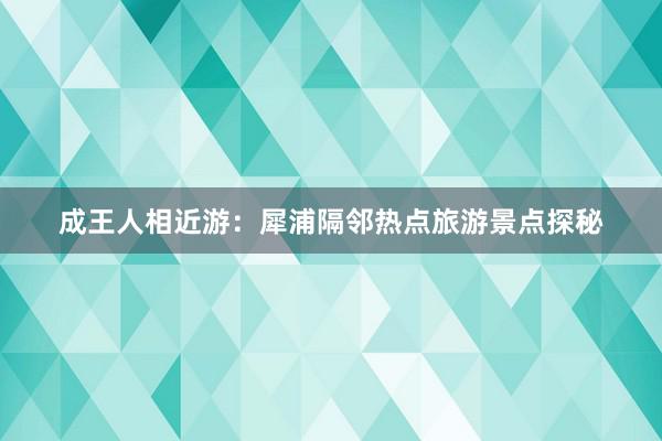 成王人相近游：犀浦隔邻热点旅游景点探秘